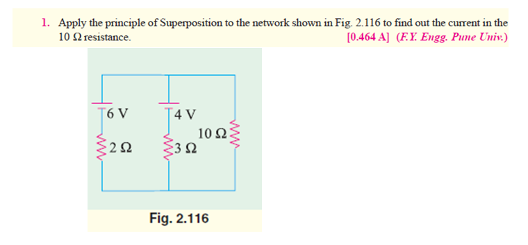 1. Apply the principle of Superposition to the network shown in Fig. 2.116 to find out the current in the
[0.464 A] (F.Y. Engg. Pune Univ.)
10 Q resistance.
T6 V
T4 V
10 ΩΣ
Fig. 2.116
ww
ww
ww
