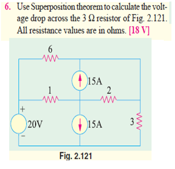 6. Use Superposition theorem to calculate the volt-
age drop across the 3 N resistor of Fig. 2.121.
All resistance values are in ohms. [18 V]
6
() 15A
1
2
ww
20V
(15A
Fig. 2.121
3.
