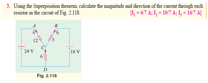 3. Using the Superposition theorem, calculate the magnitude and direction of the current through each
resistor in the circuit of Fig. 2.118.
[I, = 6/7 A; I, = 10/7 A; I, = 16/7 A]
A
B
12
24 V
18 V
63
D
Fig. 2.118
