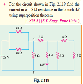 4. For the circuit shown in Fig. 2.119 find the
current in R= 8 2 resistance in the branch AB
using superposition theorem.
[0.875 A] (F.Y. Engg. Pune Univ. )
48 2
82
48 Ω
Ž120
T 28 V
14V
B
Fig. 2.119
