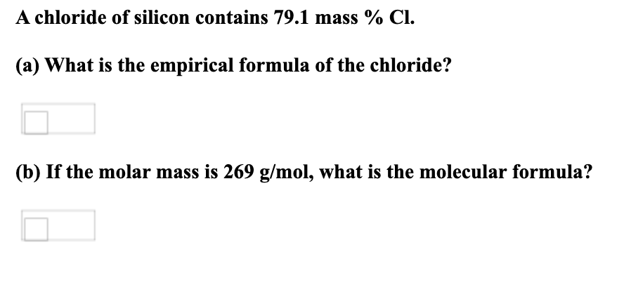 A chloride of silicon contains 79.1 mass % Cl.
(a) What is the empirical formula of the chloride?
(b) If the molar mass is 269 g/mol, what is the molecular formula?
