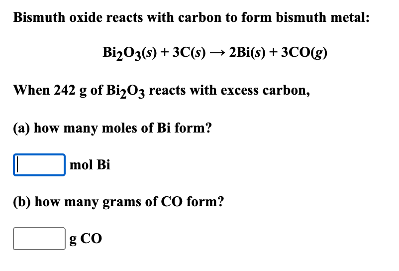 Bismuth oxide reacts with carbon to form bismuth metal:
Bi2O3(s) + 3C(s)→ 2Bi(s) + 3CO(g)
When 242 g of Bi2O3 reacts with excess carbon,
(a) how many moles of Bi form?
mol Bi
(b) how many grams of CO form?
g CO
