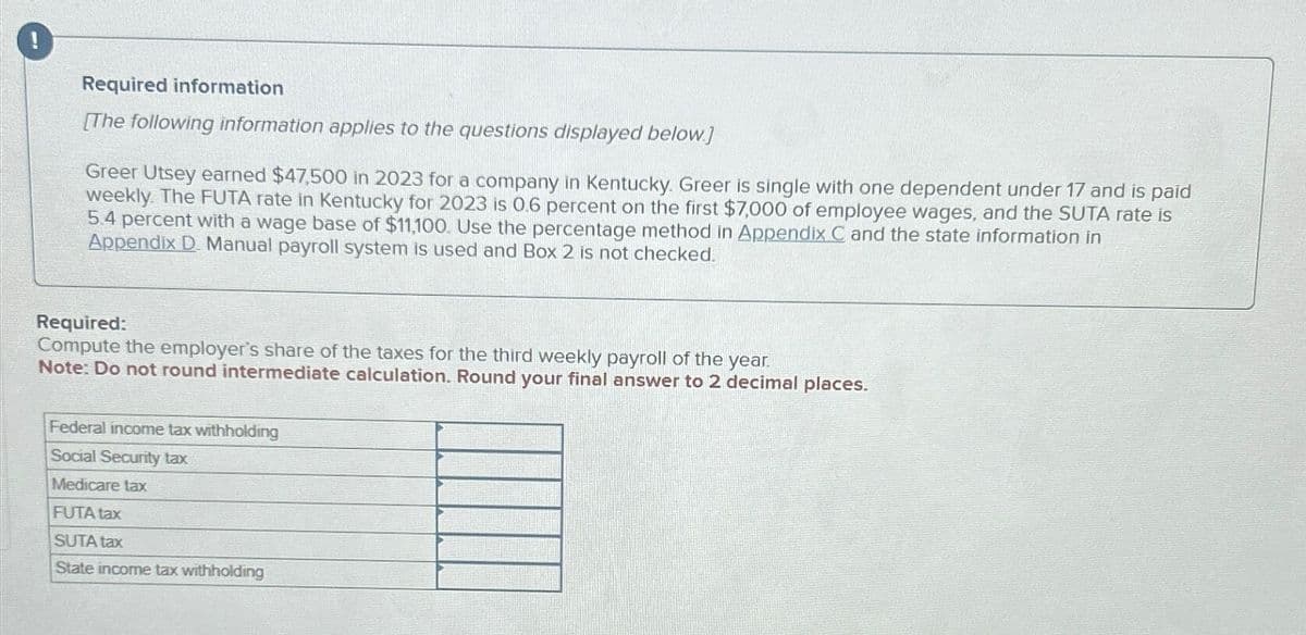 Required information
[The following information applies to the questions displayed below.]
Greer Utsey earned $47,500 in 2023 for a company in Kentucky. Greer is single with one dependent under 17 and is paid
weekly. The FUTA rate in Kentucky for 2023 is 0.6 percent on the first $7,000 of employee wages, and the SUTA rate is
5.4 percent with a wage base of $11,100. Use the percentage method in Appendix C and the state information in
Appendix D. Manual payroll system is used and Box 2 is not checked.
Required:
Compute the employer's share of the taxes for the third weekly payroll of the year.
Note: Do not round intermediate calculation. Round your final answer to 2 decimal places.
Federal income tax withholding
Social Security tax
Medicare tax
FUTA tax
SUTA tax
State income tax withholding