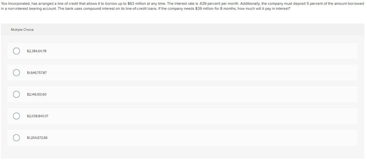 Yoo Incorporated, has arranged a line of credit that allows it to borrow up to $63 million at any time. The interest rate is .639 percent per month. Additionally, the company must deposit 5 percent of the amount borrowed
in a non-interest bearing account. The bank uses compound interest on its line-of-credit loans. If the company needs $39 million for 8 months, how much will it pay in interest?
Multiple Choice
$2,384,611.78
$1,646,757.87
$2,146,150.60
$2,038,843.07
$1,254,672.66