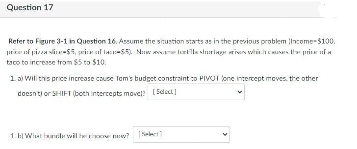 Question 17
Refer to Figure 3-1 in Question 16. Assume the situation starts as in the previous problem (Income=$100,
price of pizza slice-$5, price of taco-$5). Now assume tortilla shortage arises which causes the price of a
taco to increase from $5 to $10.
1. a) Will this price increase cause Tom's budget constraint to PIVOT (one intercept moves, the other
doesn't) or SHIFT (both intercepts move)? [Select]
1. b) What bundle will he choose now? [Select]