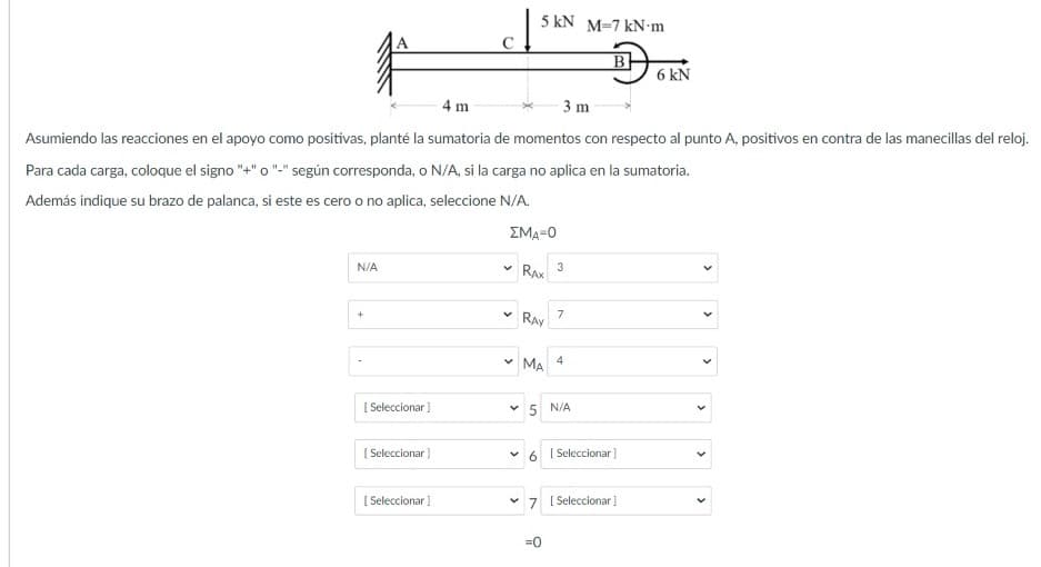 5 kN M=7 kN•m
6 kN
4 m
3 m
Asumiendo las reacciones en el apoyo como positivas, planté la sumatoria de momentos con respecto al punto A, positivos en contra de las manecillas del reloj.
Para cada carga, coloque el signo "+" o "-" según corresponda, o N/A, si la carga no aplica en la sumatoria.
Además indique su brazo de palanca, si este es cero o no aplica, seleccione N/A.
ΣΜΑ-Ο
N/A
RAX
3
7
RAY
* MA 4
[ Seleccionar )
v 5 N/A
( Seleccionar)
[ Seleccionar]
[ Seleccionar
v 7 ( Seleccionar]
=0
>
>
>
>
