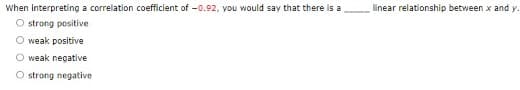 When interpreting a correlation coefficlent of -0.92, you would say that there is a
O strong positive
linear relationship between x and y.
weak positive
weak negative
O strong negative
