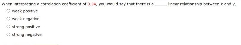 When interpreting a correlation coefficient of 0.34, you would say that there is a
linear relationship between x and y.
O weak positive
weak negative
strong positive
O strong negative
