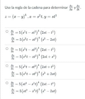 Use la regla de la cadena para determinar y
az
as
z = (x – y)° , x = s°t, y = sť
* = 5 (s*t – st')* (2st - e)
* = 5(3*1 – st')* (s* – 2st)
O = 5(st – st)* (2st – t)
* = 5(s*t – st?)* (2st + s?)
O = 5(s*t – st?)* (2st + t*)
* = 5(s*t – st)" (s? +2st)
O = 5(st? – s*t)* (2st – t)
* = 5(st – s*t)* (s – 2st)
