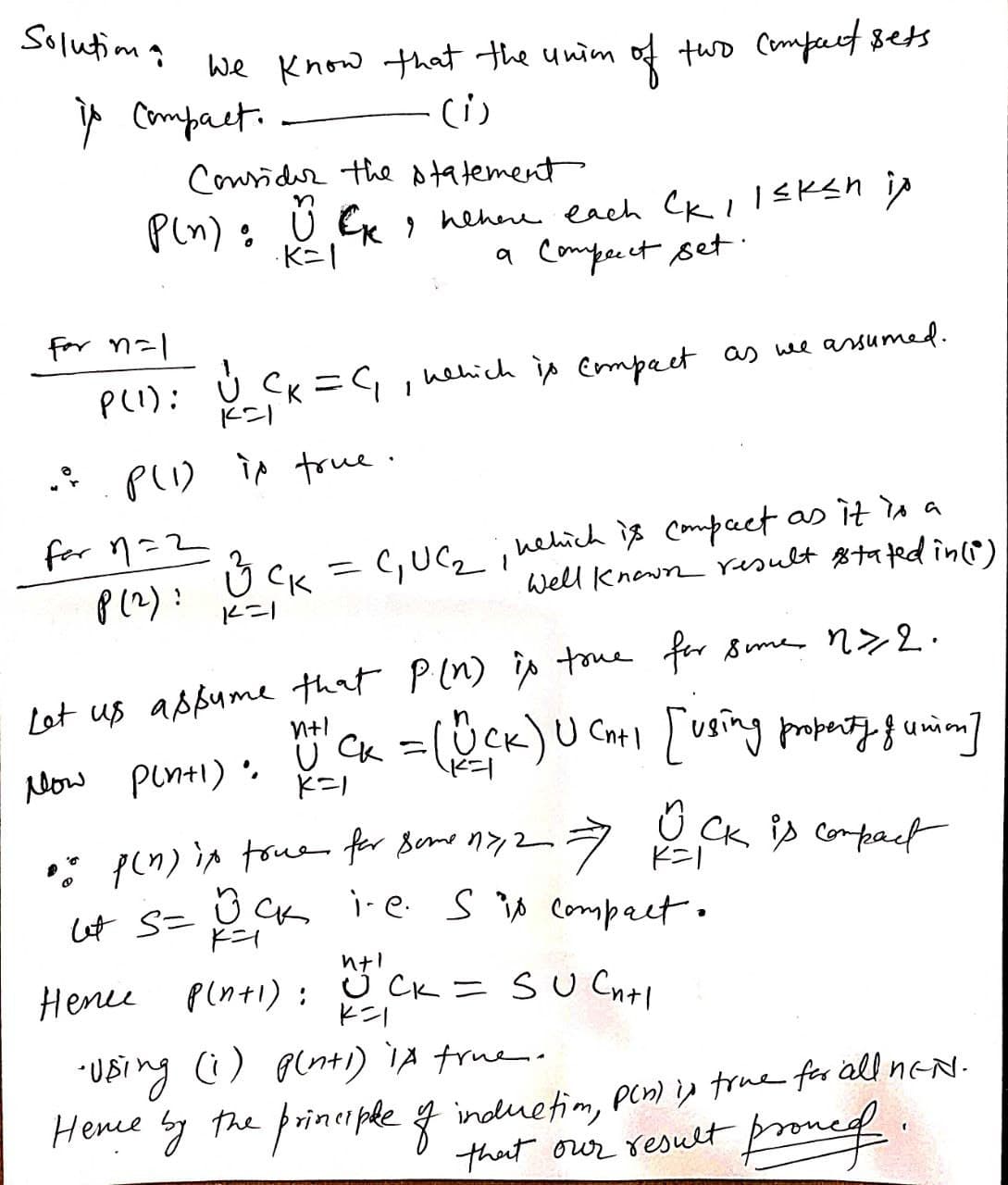 Solutio
We know that the unim of two compact sets
is compact.
(1)
Consider the statement
P(n): UK nehere each CK 1 l≤ken ip
a Compecct set.
·K=1
for n=1
P(1) : V₁ CK=C₁, nehich is compact as we assumed.
.: P(1) is true.
for 11=2
з ск
P(2): K=1
3 CK = C₁ UC₁₂, nehich is compact as it is a
Well known result stated in (1)
1
Let us assume that P.(n) is tome for some 12.
n
nt CK = (UCK) U (n+1 [using property of union]
Cnt
Now Pintl). U CK =
K=1
7 K=1
o
p(n) it true for some 17,2 =>
ut S= BCK i-e. S is compact.
вск
OCK is compact
Hence p(n+1): Wt CK = SUC₁+1
K=1
•Using (1) p(n+1) 1A true.
Hence by the principle of induction, pln) is true for all nEN.
prone of
that our result