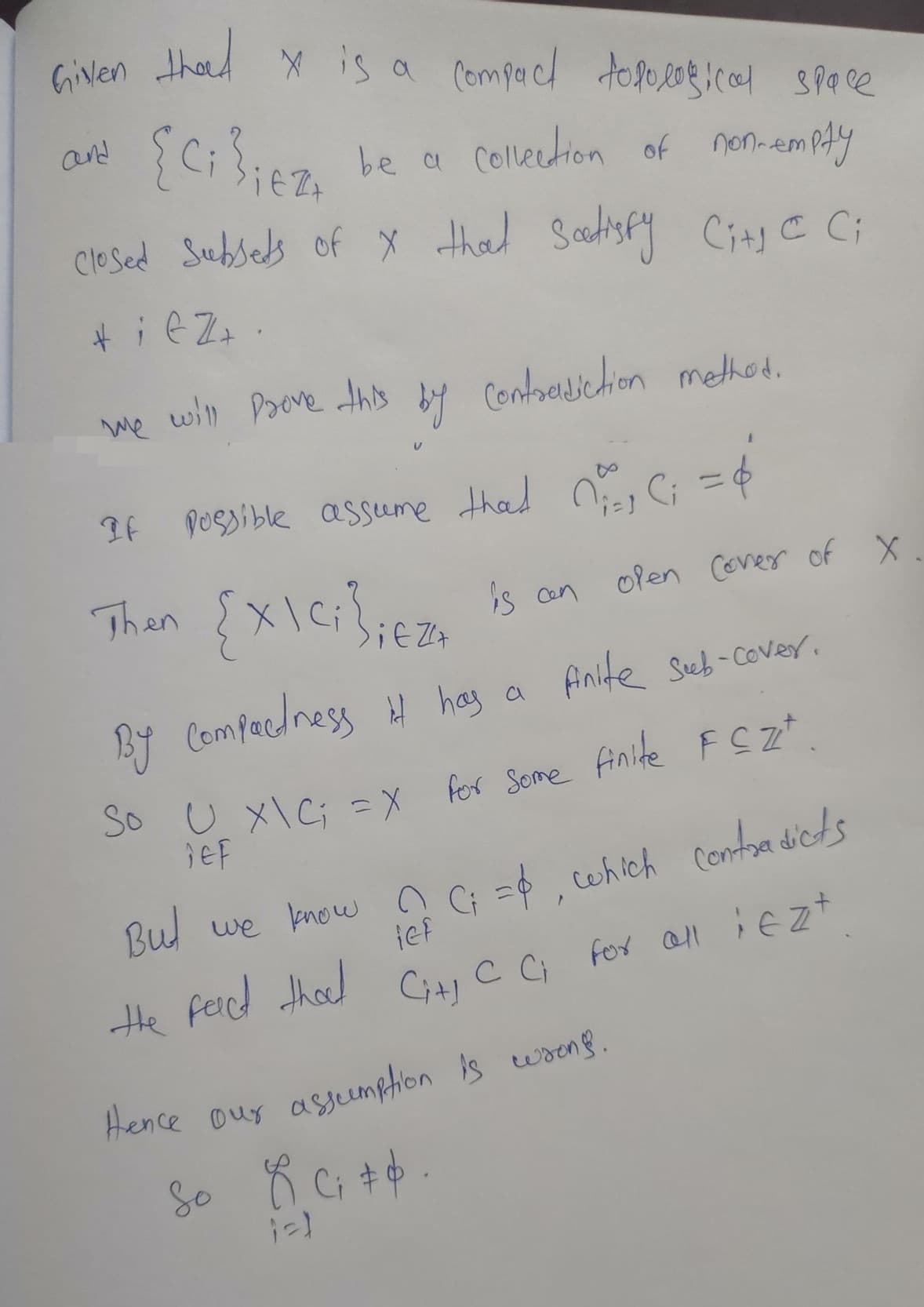 Given thad X is a compact topological space
{Ci}icz, be a collection of non-emply
[Ciliez
closed Subsets of X that satisfy City CC;
+iez.
we will prove this by contradiction method.
&
If possible assume that ₁1 C₁ = 4
i=]
Then
open Cover of X
{x\C;};€
is an
Z+
By compactness it has a finite Seeb-cover.
So U₂₁ X\C; = X for some finite FCZz+
jef
But we know ? C; =$, which contradicts
lef
the C C; for all iezt
fact that Cit!
Hence our assumption is wrong.
So 8. C₁ +4.
$