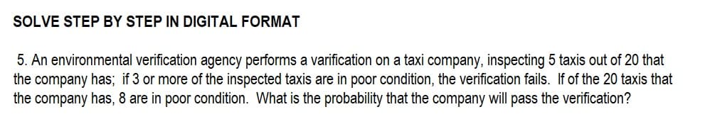 SOLVE STEP BY STEP IN DIGITAL FORMAT
5. An environmental verification agency performs a varification on a taxi company, inspecting 5 taxis out of 20 that
the company has; if 3 or more of the inspected taxis are in poor condition, the verification fails. If of the 20 taxis that
the company has, 8 are in poor condition. What is the probability that the company will pass the verification?