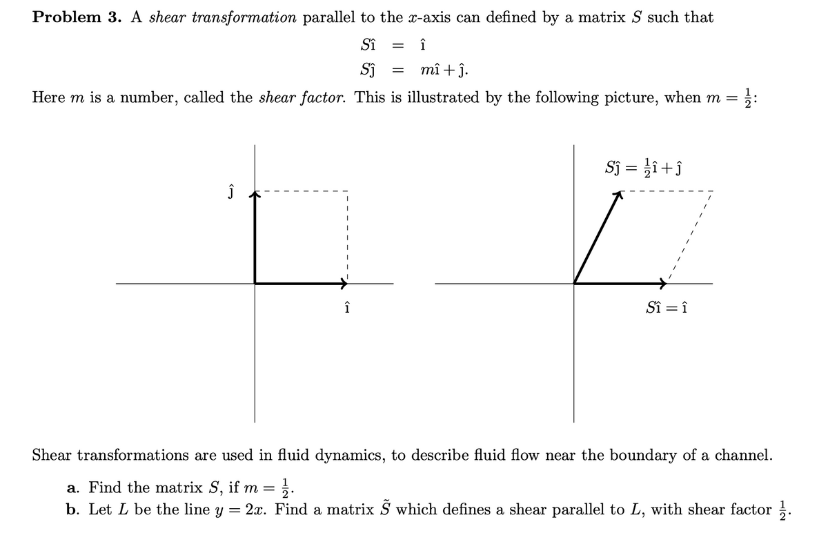 Problem 3. A shear transformation parallel to the x-axis can defined by a matrix S such that
Sî
î
mî + ĵ.
Here m is a number, called the shear factor. This is illustrated by the following picture, when m =
Sj = }î+ĵ
L.
î
Sî = î
Shear transformations are used in fluid dynamics, to describe fluid flow near the boundary of a channel.
1
a. Find the matrix S, if m =
2.
b. Let L be the line y
2x. Find a matrix S which defines a shear parallel to L, with shear factor .
