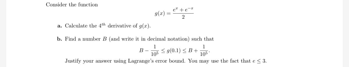 Consider the function
e + e-r
g(x) =
2
a. Calculate the 4th derivative of g(x).
b. Find a number B (and write it in decimal notation) such that
B -
105
Justify your answer using Lagrange's error bound. You may use the fact that e < 3.
1
105 < g(0.1) < B +
105
