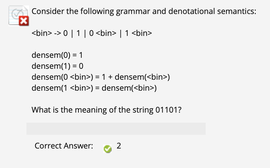 Consider the following grammar and denotational semantics:
<bin> -> 0 | 1 | 0 <bin> | 1 <bin>
densem(0) = 1
densem(1) = 0
densem(0 <bin>) = 1 + densem(<bin>)
densem(1 <bin>) = densem(<bin>)
%D
What is the meaning of the string 01101?
Correct Answer:
2
