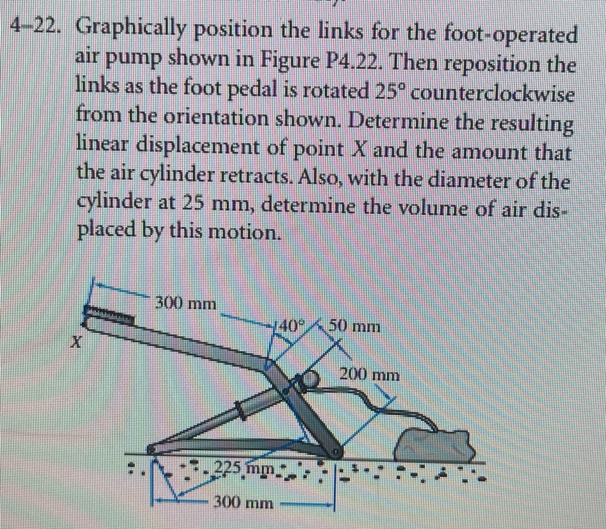 4-22. Graphically position the links for the foot-operated
air pump shown in Figure P4.22. Then reposition the
links as the foot pedal is rotated 25° counterclockwise
from the orientation shown. Determine the resulting
linear displacement of point X and the amount that
the air cylinder retracts. Also, with the diameter of the
cylinder at 25 mm, determine the volume of air dis-
placed by this motion.
distinti
300 mm
140°50 mm
225 mm
300 mm
200 mm