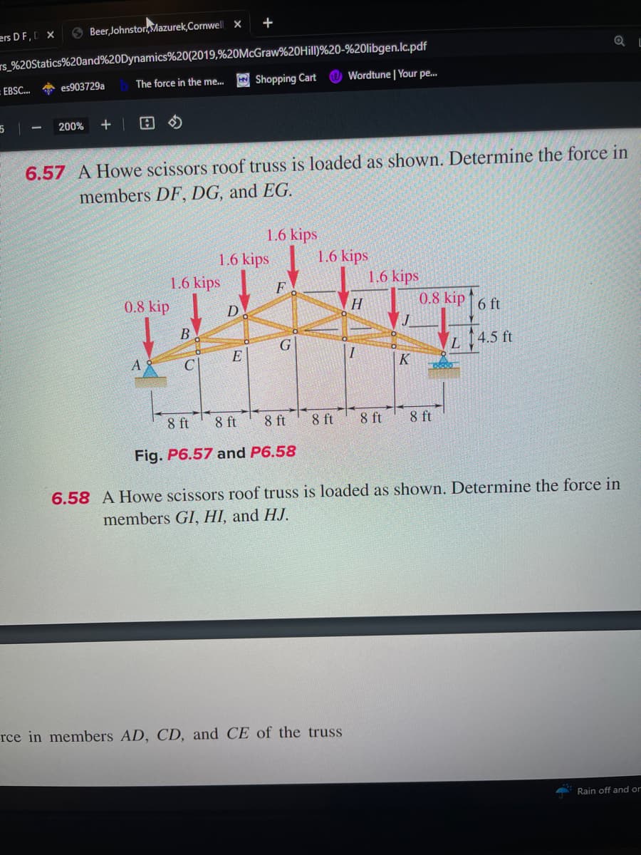 ers DF, D X
Beer, Johnstor,Mazurek,Cornwell X
rs_%20Statics%20and%20Dynamics%20(2019,%20McGraw%20Hill)%20-%20libgen.lc.pdf
The force in the me...
EBSC... es903729a
5 |
200% +1 A
1.6 kips
0.8 kip
6.57 A Howe scissors roof truss is loaded as shown. Determine the force in
members DF, DG, and EG.
+
8 ft
D
B
C E
Shopping Cart Wordtune | Your pe...
1.6 kips
1.6 kips
F
G
8 ft
8 ft
Fig. P6.57 and P6.58
1.6 kips
H
I
rce in members AD, CD, and CE of the truss
1.6 kips
K
0.8 kip 6 ft
8 ft 8 ft 8 ft
L
T-0800
QL
4.5 ft
6.58 A Howe scissors roof truss is loaded as shown. Determine the force in
members GI, HI, and HJ.
Rain off and or