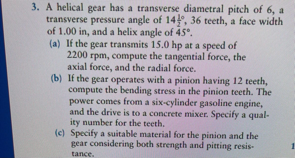 3. A helical gear has a transverse diametral pitch of 6, a
transverse pressure angle of 145°, 36 teeth, a face width
of 1.00 in, and a helix angle of 45°.
(a) If the gear transmits 15.0 hp at a speed of
2200 rpm, compute the tangential force, the
axial force, and the radial force.
(b) If the gear operates with a pinion having 12 teeth,
compute the bending stress in the pinion teeth. The
power comes from a six-cylinder gasoline engine,
and the drive is to a concrete mixer. Specify a qual-
ity number for the teeth.
(c) Specify a suitable material for the pinion and the
gear considering both strength and pitting resis-
tance.