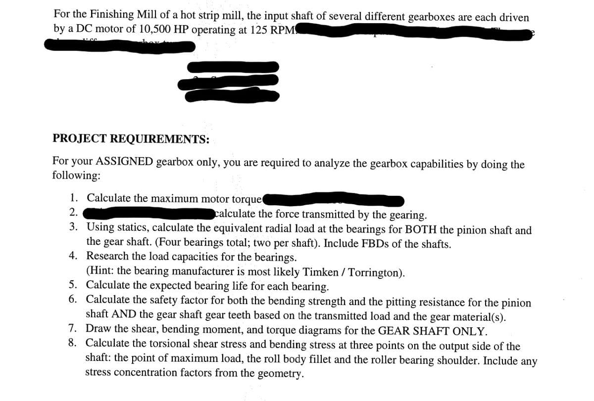 For the Finishing Mill of a hot strip mill, the input shaft of several different gearboxes are each driven
by a DC motor of 10,500 HP operating at 125 RPM
PROJECT REQUIREMENTS:
For your ASSIGNED gearbox only, you are required to analyze the gearbox capabilities by doing the
following:
1. Calculate the maximum motor torque
2.
calculate the force transmitted by the gearing.
3. Using statics, calculate the equivalent radial load at the bearings for BOTH the pinion shaft and
the gear shaft. (Four bearings total; two per shaft). Include FBDs of the shafts.
4. Research the load capacities for the bearings.
(Hint: the bearing manufacturer is most likely Timken / Torrington).
Calculate the expected bearing life for each bearing.
Calculate the safety factor for both the bending strength and the pitting resistance for the pinion
shaft AND the gear shaft gear teeth based on the transmitted load and the gear material(s).
7. Draw the shear, bending moment, and torque diagrams for the GEAR SHAFT ONLY.
Calculate the torsional shear stress and bending stress at three points on the output side of the
shaft: the point of maximum load, the roll body fillet and the roller bearing shoulder. Include any
stress concentration factors from the geometry.
8.
5.
6.