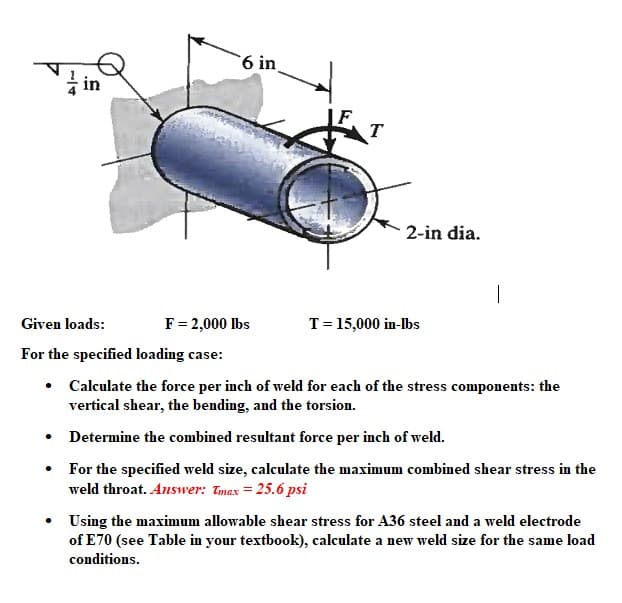 6 in
.
T
F = 2,000 lbs
2-in dia.
Given loads:
For the specified loading case:
•
Calculate the force per inch of weld for each of the stress components: the
vertical shear, the bending, and the torsion.
Determine the combined resultant force per inch of weld.
For the specified weld size, calculate the maximum combined shear stress in the
weld throat. Answer: Tmax=25.6 psi
T = 15,000 in-lbs
|
• Using the maximum allowable shear stress for A36 steel and a weld electrode
of E70 (see Table in your textbook), calculate a new weld size for the same load
conditions.