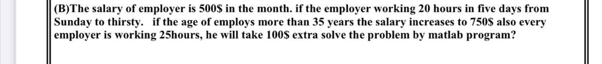 (B)The salary of employer is 500$ in the month. if the employer working 20 hours in five days from
Sunday to thirsty. if the age of employs more than 35 years the salary increases to 750$ also every
employer is working 25hours, he will take 100$ extra solve the problem by matlab program?
