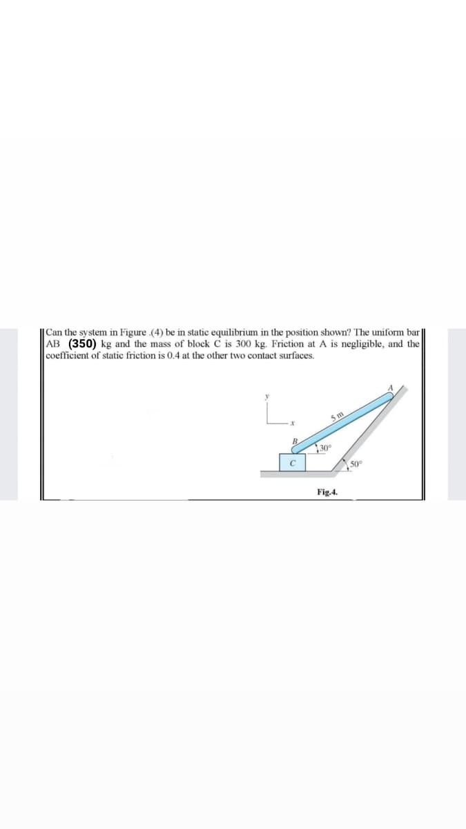 |Can the system in Figure .(4) be in static equilibrium in the position shown? The uniform bar
AB (350) kg and the mass of block C is 300 kg. Friction at A is negligible, and the
coefficient of static friction is 0.4 at the other two contact surfaces.
B
30°
50°
Fig.4.
