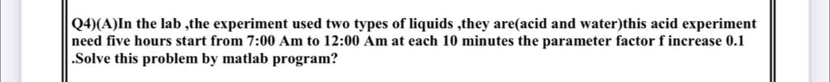 Q4)(A)In the lab ,the experiment used two types of liquids ,they are(acid and water)this acid experiment
need five hours start from 7:00 Am to 12:00 Am at each 10 minutes the parameter factor f increase 0.1
.Solve this problem by matlab program?
