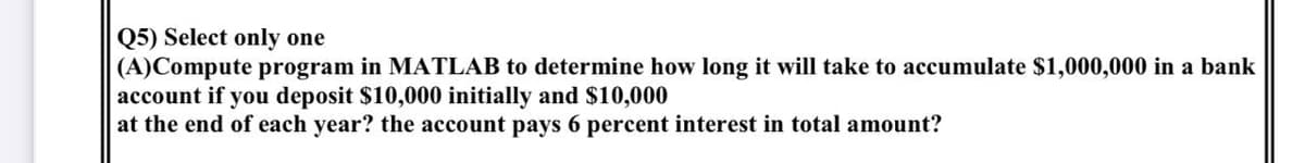 Q5) Select only one
(A)Compute program in MATLAB to determine how long it will take to accumulate $1,000,000 in a bank
account if you deposit $10,000 initially and $10,000
at the end of each year? the account pays 6 percent interest in total amount?
