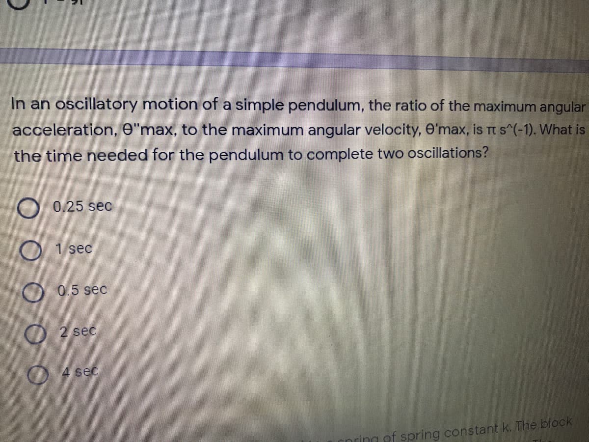 In an oscillatory motion of a simple pendulum, the ratio of the maximum angular
acceleration, e"max, to the maximum angular velocity, O'max, is t s^(-1). What is
the time needed for the pendulum to complete two oscillations?
0.25 sec
O 1 sec
O 0.5 sec
O 2 sec
4 sec
nring ef spring constant k. The block
