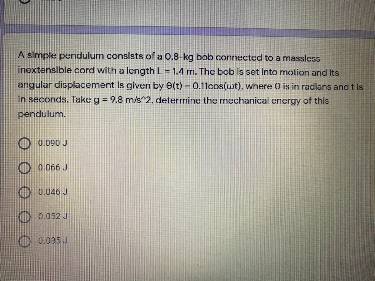 A simple pendulum consists of a 0.8-kg bob connected to a massless
inextensible cord with a length L = 1.4 m. The bob is set into motion and its
angular displacement is given by 0(t) = 0.11cos(wt), where e is in radians and t is
in seconds. Take g = 9.8 m/s^2, determine the mechanical energy of this
pendulum.
O 0.090 J
0.066 J
0.046 J
O 0.052 J
0.085 J
