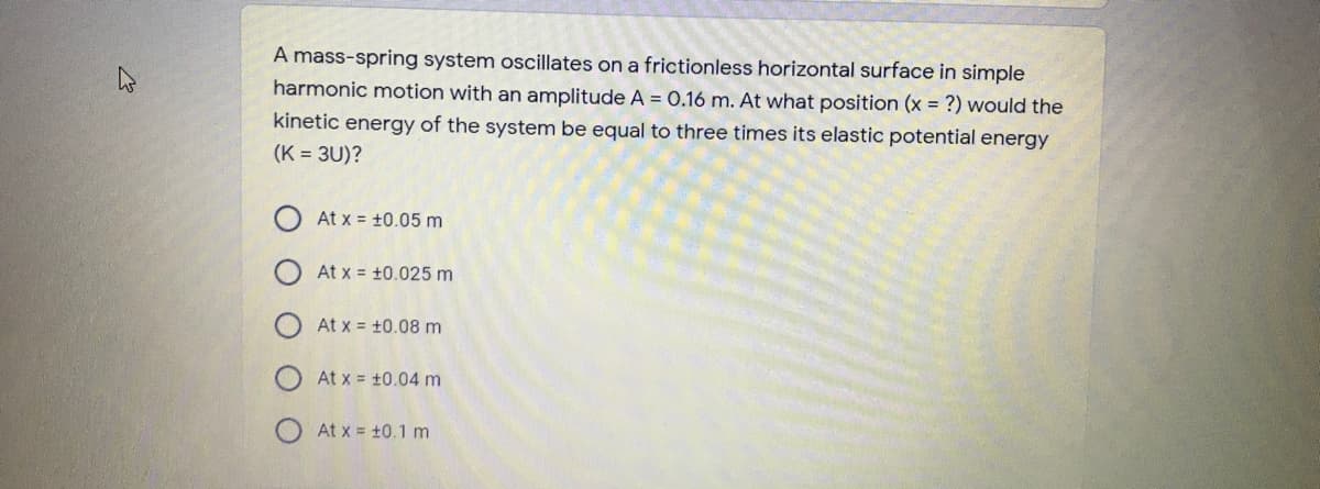 A mass-spring system oscillates on a frictionless horizontal surface in simple
harmonic motion with an amplitude A = 0.16 m. At what position (x = ?) would the
kinetic energy of the system be equal to three times its elastic potential energy
(K = 3U)?
O At x = +0.05 m
At x = +0.025 m
At x = +0.08 m
At x = +0.04 m
At x = +0.1 m
O O O O
