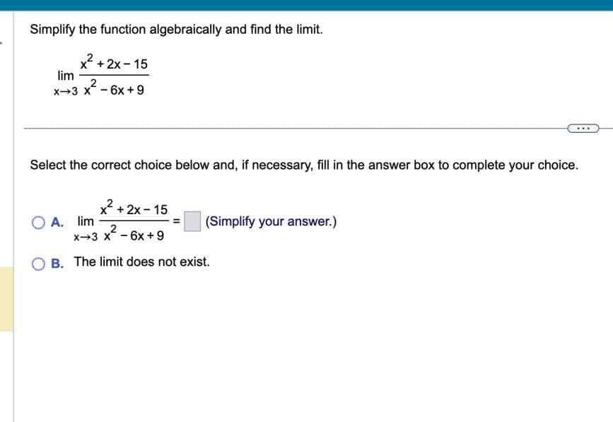 Simplify the function algebraically and find the limit.
x². + 2x - 15
lim
2
x 3 x 6x +9
-
Select the correct choice below and, if necessary, fill in the answer box to complete your choice.
x + 2x-15
2
X-3 x² - 6x +9
B. The limit does not exist.
OA. lim
(Simplify your answer.)