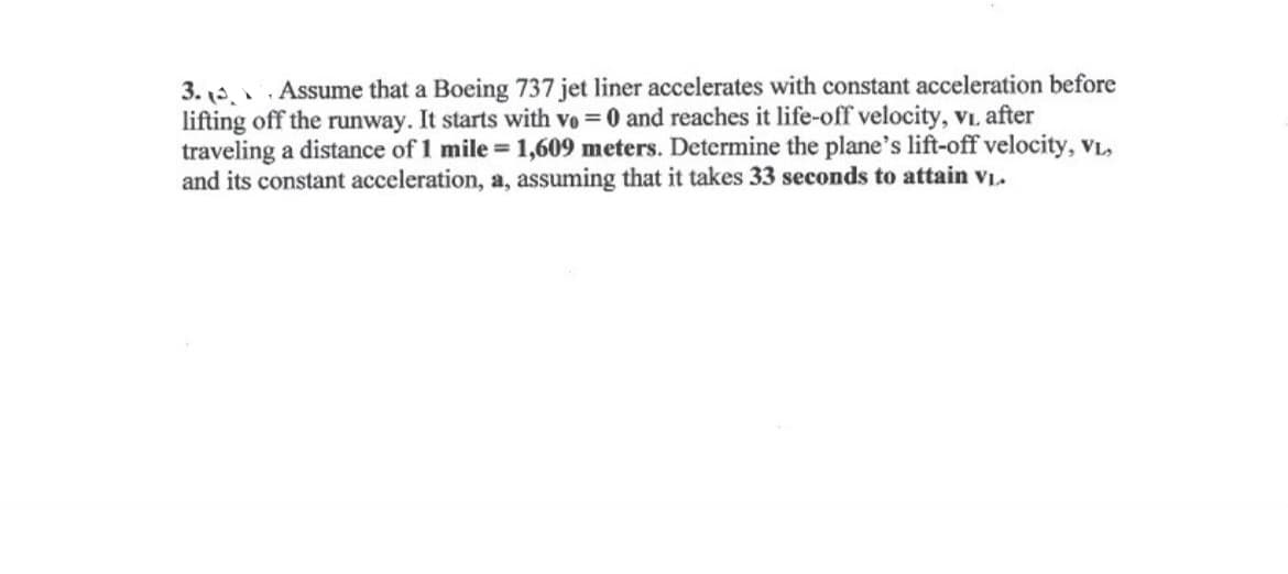 3. Assume that a Boeing 737 jet liner accelerates with constant acceleration before
lifting off the runway. It starts with vo = 0 and reaches it life-off velocity, V₁. after
traveling a distance of 1 mile = 1,609 meters. Determine the plane's lift-off velocity, VL,
and its constant acceleration, a, assuming that it takes 33 seconds to attain V₁.