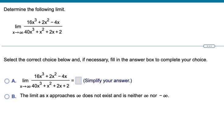 Determine the following limit.
16x³ + 2x² - 4x
lim
x→∞0 40x³ + x²+2x+2
Select the correct choice below and, if necessary, fill in the answer box to complete your choice.
16x³ + 2x² - 4x
(Simplify your answer.)
x→∞0 40x x + 2x + 2
OB. The limit as x approaches co does not exist and is neither ∞o nor - 00.
O A. lim