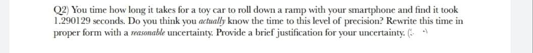 Q2) You time how long it takes for a toy car to roll down a ramp with your smartphone and find it took
1.290129 seconds. Do you think you actually know the time to this level of precision? Rewrite this time in
proper form with a reasonable uncertainty. Provide a brief justification for your uncertainty. ( 4