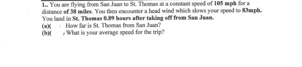 1.. You are flying from San Juan to St. Thomas at a constant speed of 105 mph for a
distance of 38 miles. You then encounter a head wind which slows your speed to 83mph.
You land in St. Thomas 0.89 hours after taking off from San Juan.
How far is St. Thomas from San Juan?
What is your average speed for the trip?
(a)
(b)(