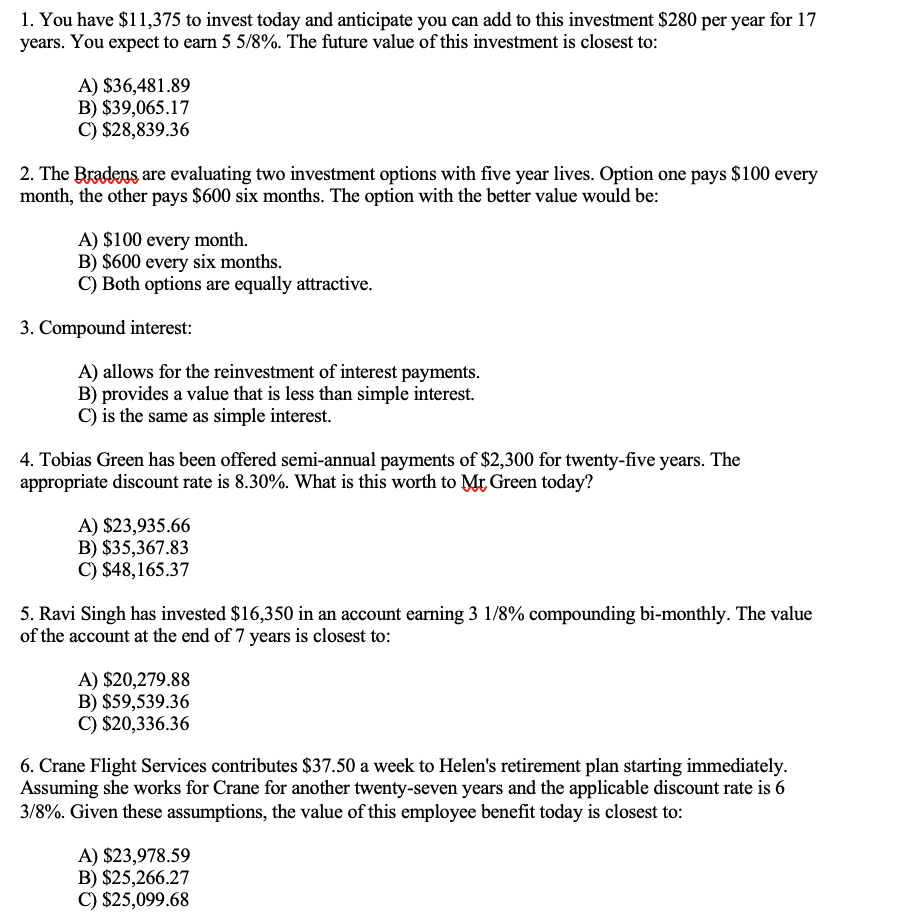 1. You have $11,375 to invest today and anticipate you can add to this investment $280 per year for 17
years. You expect to earn 5 5/8%. The future value of this investment is closest to:
A) $36,481.89
B) $39,065.17
C) $28,839.36
2. The Bradens are evaluating two investment options with five year lives. Option one pays $100 every
month, the other pays $600 six months. The option with the better value would be:
A) $100 every month.
B) $600 every six months.
C) Both options are equally attractive.
3. Compound interest:
A) allows for the reinvestment of interest payments.
B) provides a value that is less than simple interest.
C) is the same as simple interest.
4. Tobias Green has been offered semi-annual payments of $2,300 for twenty-five years. The
appropriate discount rate is 8.30%. What is this worth to Mr Green today?
A) $23,935.66
B) $35,367.83
C) $48,165.37
5. Ravi Singh has invested $16,350 in an account earning 3 1/8% compounding bi-monthly. The value
of the account at the end of 7 years is closest to:
A) $20,279.88
B) $59,539.36
C) $20,336.36
6. Crane Flight Services contributes $37.50 a week to Helen's retirement plan starting immediately.
Assuming she works for Crane for another twenty-seven years and the applicable discount rate is 6
3/8%. Given these assumptions, the value of this employee benefit today is closest to:
A) $23,978.59
B) $25,266.27
C) $25,099.68