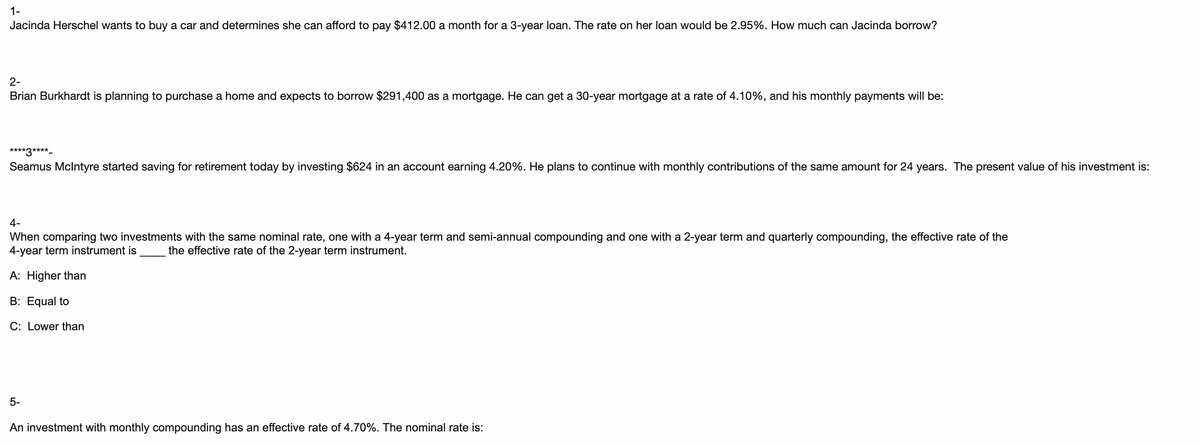 1-
Jacinda Herschel wants to buy a car and determines she can afford to pay $412.00 a month for a 3-year loan. The rate on her loan would be 2.95%. How much can Jacinda borrow?
2-
Brian Burkhardt is planning to purchase a home and expects to borrow $291,400 as a mortgage. He can get a 30-year mortgage at a rate of 4.10%, and his monthly payments will be:
****3****_
Seamus McIntyre started saving for retirement today by investing $624 in an account earning 4.20%. He plans to continue with monthly contributions of the same amount for 24 years. The present value of his investment is:
4-
When comparing two investments with the same nominal rate, one with a 4-year term and semi-annual compounding and one with a 2-year term and quarterly compounding, the effective rate of the
4-year term instrument is the effective rate of the 2-year term instrument.
A: Higher than
B: Equal to
C: Lower than
9⁹
5-
An investment with monthly compounding has an effective rate of 4.70%. The nominal rate is: