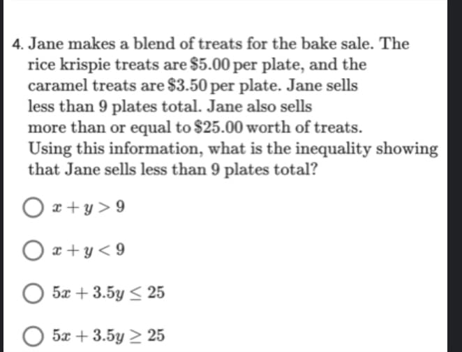 4. Jane makes a blend of treats for the bake sale. The
rice krispie treats are $5.00 per plate, and the
caramel treats are $3.50 per plate. Jane sells
less than 9 plates total. Jane also sells
more than or equal to $25.00 worth of treats.
Using this information, what is the inequality showing
that Jane sells less than 9 plates total?
Ox+y>9
Ox+y<9
5x + 3.5y ≤ 25
5x+3.5y ≥ 25