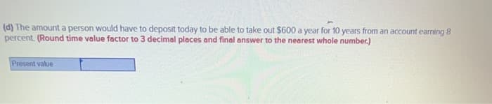 (d) The amount a person would have to deposit today to be able to take out $600 a year for 10 years from an account earning 8
percent. (Round time value factor to 3 decimal places and final answer to the nearest whole number.)
Present value
