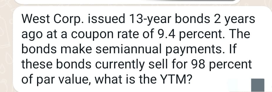 West Corp. issued 13-year bonds 2 years
ago at a coupon rate of 9.4 percent. The
bonds make semiannual payments. If
these bonds currently sell for 98 percent
of par value, what is the YTM?