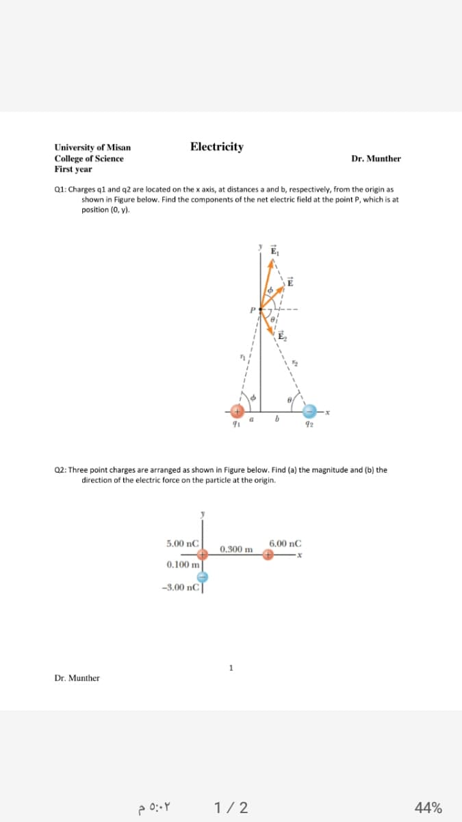 Electricity
University of Misan
College of Science
First year
Dr. Munther
Q1: Charges q1 and q2 are located on the x axis, at distances a and b, respectively, from the origin as
shown in Figure below. Find the components of the net electric field at the point P, which is at
position (0, y).
92
Q2: Three point charges are arranged as shown in Figure below. Find (a) the magnitude and (b) the
direction of the electric force on the particle at the origin.
5.00 nC
6.00 nC
0,300 m
0.100 m
-3.00 nC]
Dr. Munther
1/2
44%
