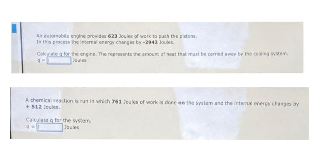 An automobile engine provides 623 Joules of work to push the pistons.
In this process the internal energy changes by-2942 Joules.
Calculate q for the engine. The represents the amount of heat that must be carried away by the cooling system.
Joules
A chemical reaction is run in which 761 Joules of work is done on the system and the internal energy changes by
+ 512 Joules.
Calculate q for the system.
Joules
