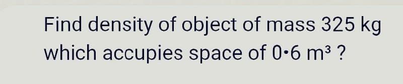 Find density of object of mass 325 kg
which accupies space of 0•6 m3 ?
