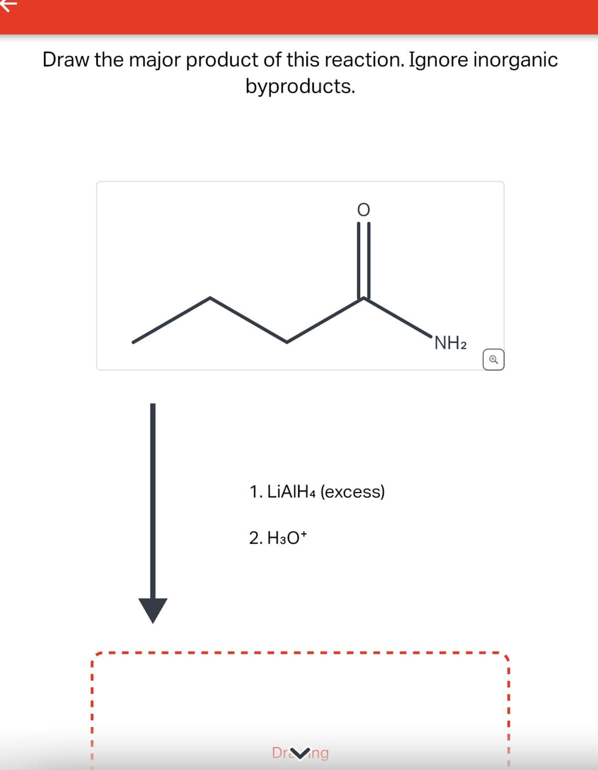 Draw the major product of this reaction. Ignore inorganic
byproducts.
1. LiAlH4 (excess)
2. H3O+
Drang
NH2