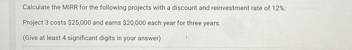 Calculate the MIRR for the following projects with a discount and reinvestment rate of 12%:
Project 3 costs $25,000 and earns $20,000 each year for three years.
(Give at least 4 significant digits in your answer)