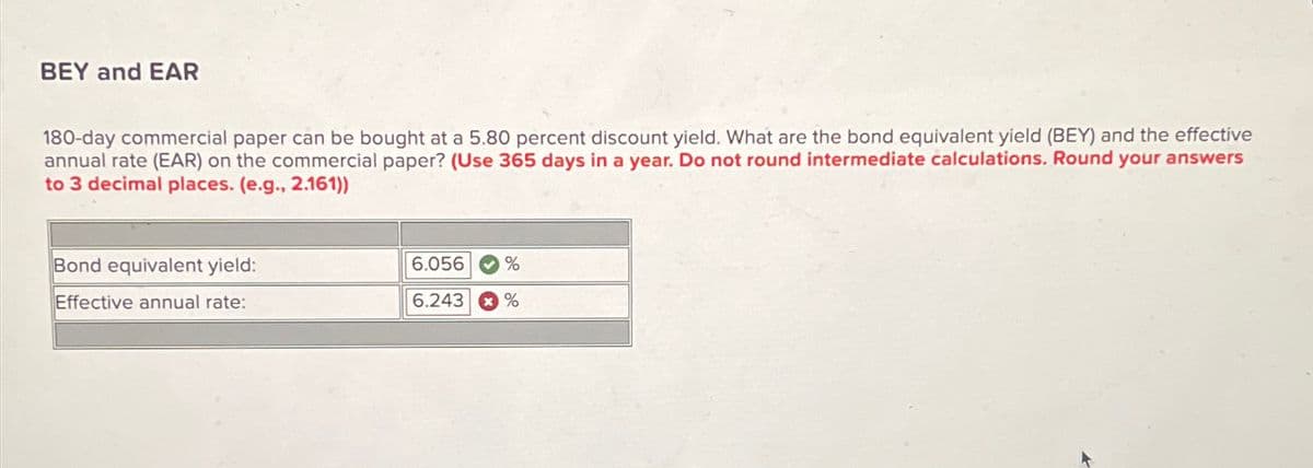 BEY and EAR
180-day commercial paper can be bought at a 5.80 percent discount yield. What are the bond equivalent yield (BEY) and the effective
annual rate (EAR) on the commercial paper? (Use 365 days in a year. Do not round intermediate calculations. Round your answers
to 3 decimal places. (e.g., 2.161))
Bond equivalent yield:
Effective annual rate:
6.056
%
6.243 %