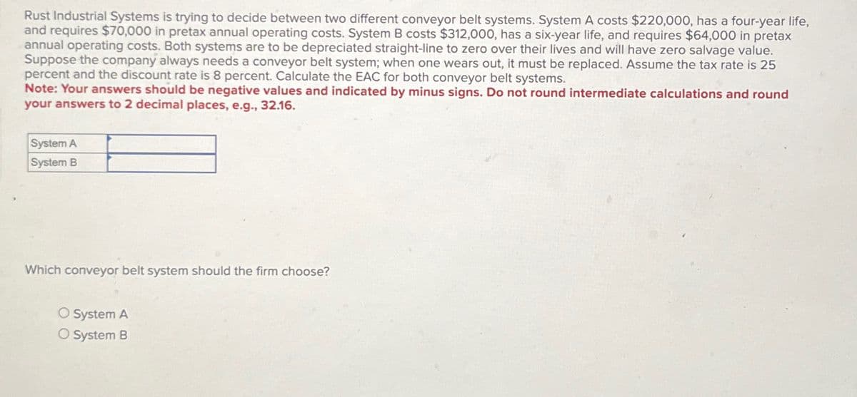 Rust Industrial Systems is trying to decide between two different conveyor belt systems. System A costs $220,000, has a four-year life,
and requires $70,000 in pretax annual operating costs. System B costs $312,000, has a six-year life, and requires $64,000 in pretax
annual operating costs. Both systems are to be depreciated straight-line to zero over their lives and will have zero salvage value.
Suppose the company always needs a conveyor belt system; when one wears out, it must be replaced. Assume the tax rate is 25
percent and the discount rate is 8 percent. Calculate the EAC for both conveyor belt systems.
Note: Your answers should be negative values and indicated by minus signs. Do not round intermediate calculations and round
your answers to 2 decimal places, e.g., 32.16.
System A
System B
Which conveyor belt system should the firm choose?
O System A
O System B