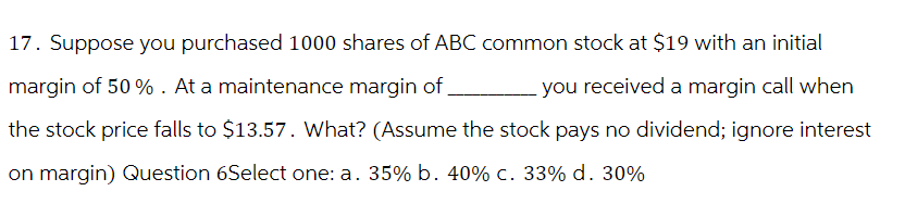 17. Suppose you purchased 1000 shares of ABC common stock at $19 with an initial
you received a margin call when
margin of 50%. At a maintenance margin of
the stock price falls to $13.57. What? (Assume the stock pays no dividend; ignore interest
on margin) Question 6Select one: a. 35% b. 40% c. 33% d. 30%