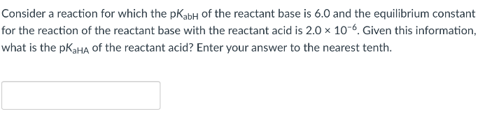 Consider a reaction for which the pKabH of the reactant base is 6.0 and the equilibrium constant
for the reaction of the reactant base with the reactant acid is 2.0 x 10-6. Given this information,
what is the pK₂HA of the reactant acid? Enter your answer to the nearest tenth.